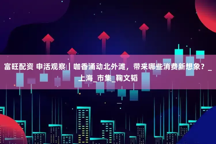 富旺配资 申活观察｜咖香涌动北外滩，带来哪些消费新想象？_上海_市集_鞠文韬
