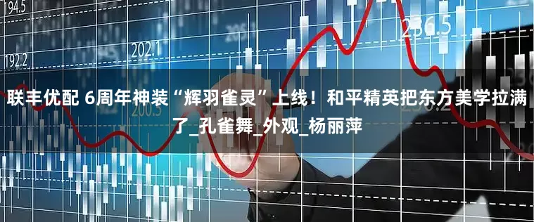 联丰优配 6周年神装“辉羽雀灵”上线！和平精英把东方美学拉满了_孔雀舞_外观_杨丽萍