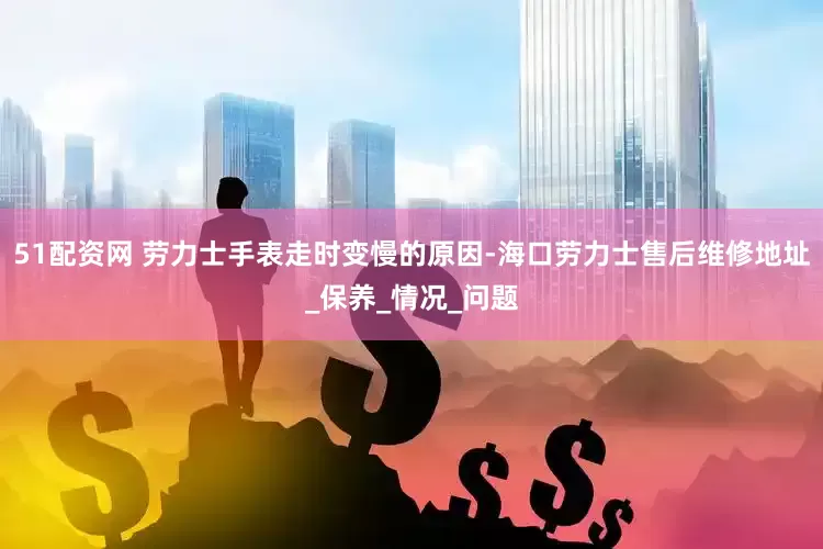 51配资网 劳力士手表走时变慢的原因-海口劳力士售后维修地址_保养_情况_问题