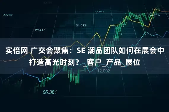 实倍网 广交会聚焦：SE 潮品团队如何在展会中打造高光时刻？_客户_产品_展位