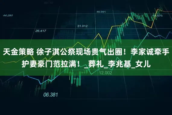 天金策略 徐子淇公祭现场贵气出圈！李家诚牵手护妻豪门范拉满！_葬礼_李兆基_女儿