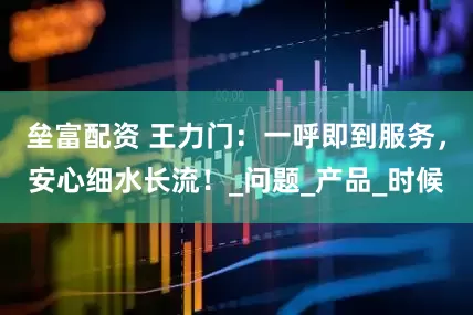 垒富配资 王力门：一呼即到服务，安心细水长流！_问题_产品_时候