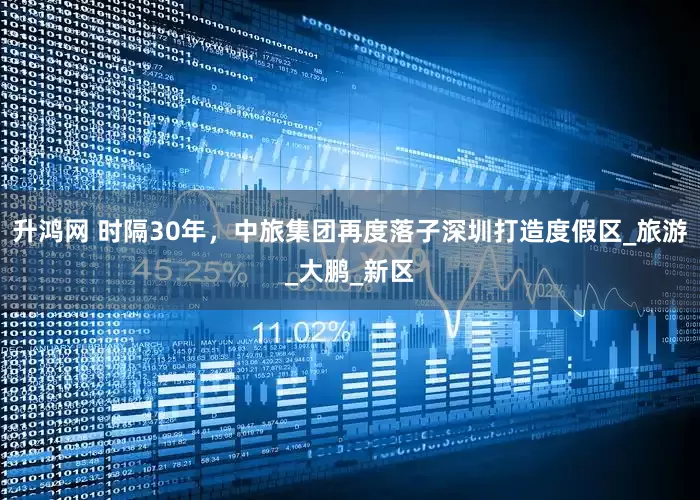 升鸿网 时隔30年，中旅集团再度落子深圳打造度假区_旅游_大鹏_新区