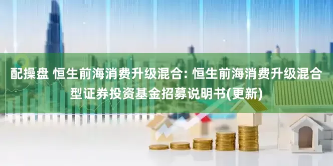 配操盘 恒生前海消费升级混合: 恒生前海消费升级混合型证券投资基金招募说明书(更新)