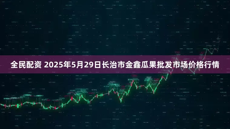 全民配资 2025年5月29日长治市金鑫瓜果批发市场价格行情