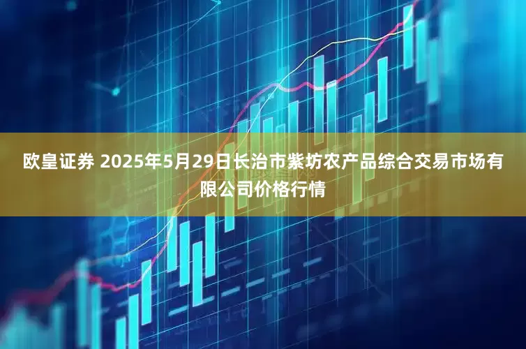 欧皇证券 2025年5月29日长治市紫坊农产品综合交易市场有限公司价格行情