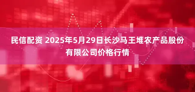民信配资 2025年5月29日长沙马王堆农产品股份有限公司价格行情