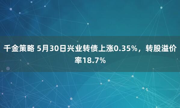 千金策略 5月30日兴业转债上涨0.35%，转股溢价率18.7%