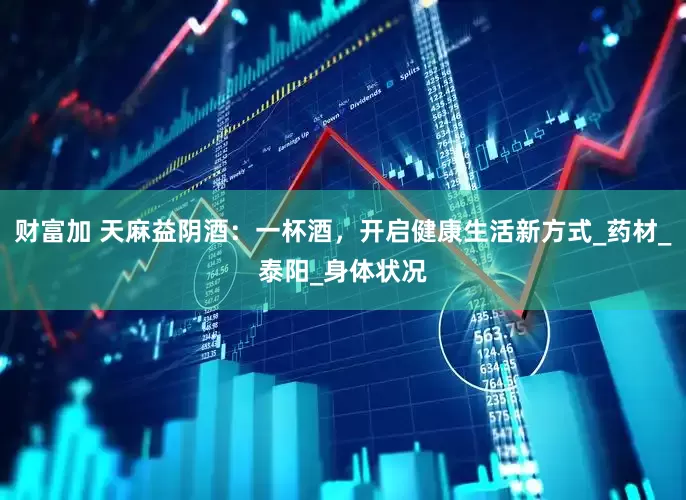 财富加 天麻益阴酒：一杯酒，开启健康生活新方式_药材_泰阳_身体状况
