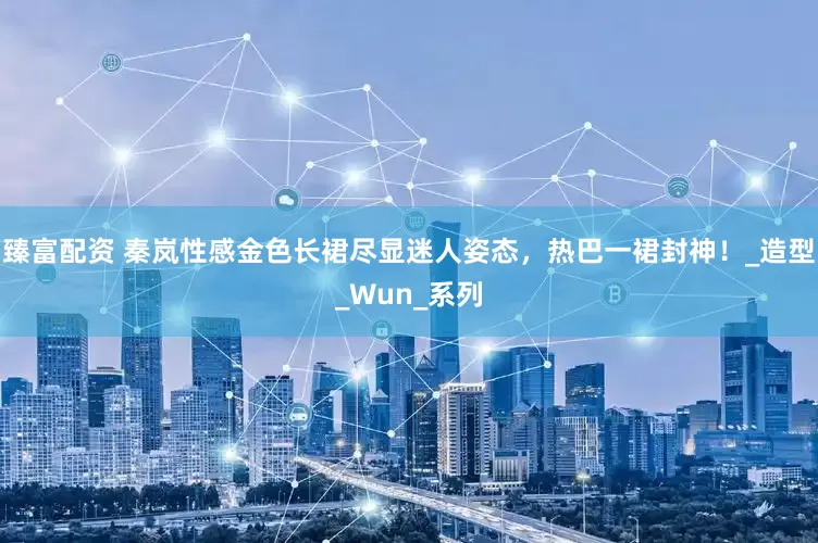 臻富配资 秦岚性感金色长裙尽显迷人姿态，热巴一裙封神！_造型_Wun_系列