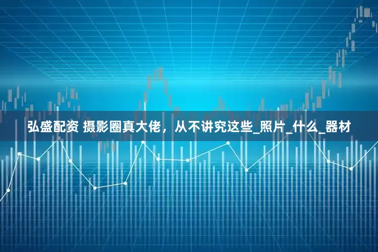 弘盛配资 摄影圈真大佬，从不讲究这些_照片_什么_器材