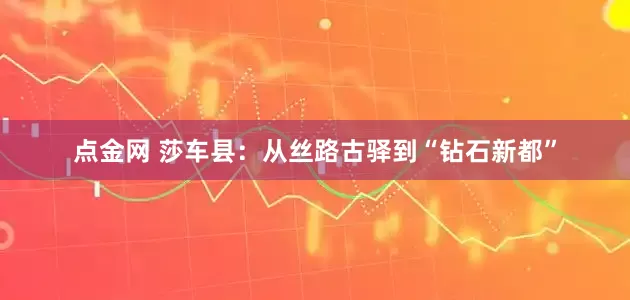 点金网 莎车县：从丝路古驿到“钻石新都”