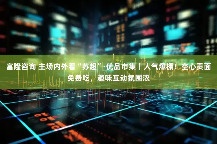 富隆咨询 主场内外看“苏超”·优品市集丨人气爆棚！空心贡面免费吃，趣味互动氛围浓