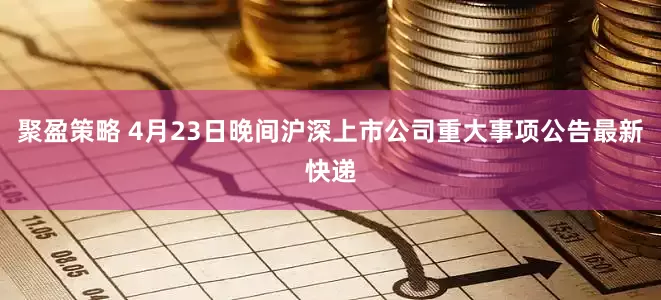 聚盈策略 4月23日晚间沪深上市公司重大事项公告最新快递