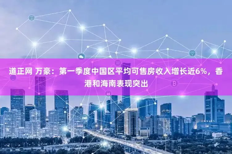 道正网 万豪：第一季度中国区平均可售房收入增长近6%，香港和海南表现突出
